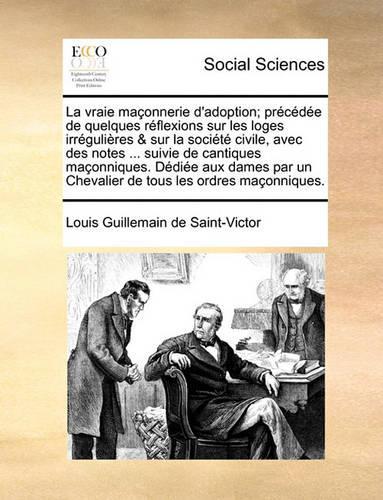 La Vraie Maonnerie D'Adoption; Prcde de Quelques Rflexions Sur Les Loges Irrgulires & Sur La Socit Civile, Avec Des Notes ... Suivie de Cantiques Maonniques. Ddie Aux Dames Par Un Chevalier de Tous Les Ordres Maonniques.