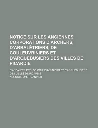 Notice Sur Les Anciennes Corporations D'Archers, D'Arbaletriers, de Couleuvriniers Et D'Arquebusiers Des Villes de Picardie; D'Arbaletriers, de Couleuvriniers Et D'Arquebusiers Des Villes de Picardie