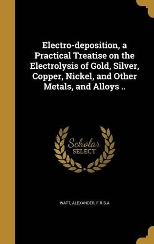 Electro-Deposition, a Practical Treatise on the Electrolysis of Gold, Silver, Copper, Nickel, and Other Metals, and Alloys ..