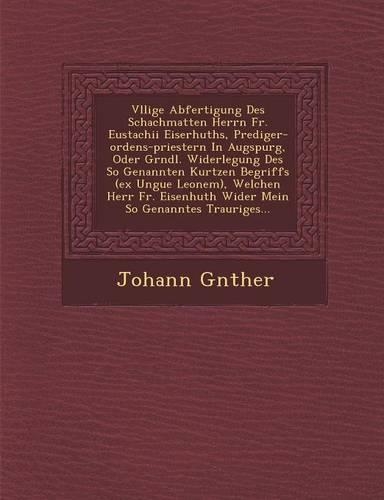 V Llige Abfertigung Des Schachmatten Herrn Fr. Eustachii Eiserhuths, Prediger-Ordens-Priestern in Augspurg, Oder Gr Ndl. Widerlegung Des So Genannten Kurtzen Begriffs (Ex Ungue Leonem), Welchen Herr Fr. Eisenhuth Wider Mein So Genanntes Trauriges..