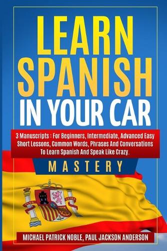 Learn Spanish in your Car Mastery 3 manuscripts: For Beginners, Intermediate, Advanced. Easy short lessons, Common Words, Phrases: For Beginners, Intermediate, Advanced. Easy short lessons, Common 