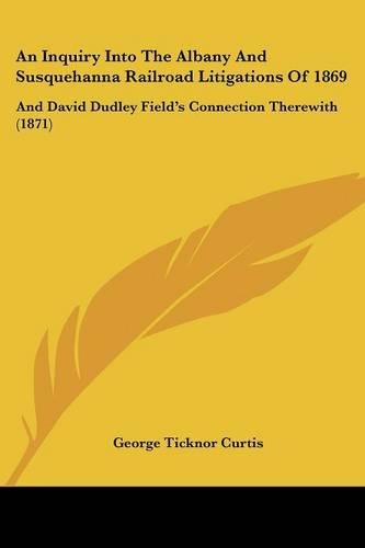 An Inquiry Into The Albany And Susquehanna Railroad Litigations Of 1869: And David Dudley Field's Connection Therewith (1871)
