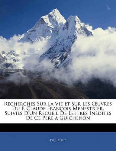 Recherches Sur La Vie Et Sur Les Oeuvres Du P. Claude François Menestrier, Suivies d'Un Recueil de Lettres Inédites de Ce Père a Guichenon