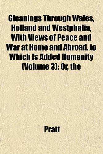 The Gleanings Through Wales, Holland and Westphalia, with Views of Peace and War at Home and Abroad. to Which Is Added Humanity (Volume 3); Or