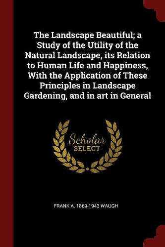 The Landscape Beautiful; A Study of the Utility of the Natural Landscape, Its Relation to Human Life and Happiness, with the Application of These Principles in Landscape Gardening, and in Art in General
