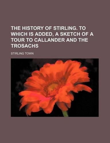 The History of Stirling. to Which Is Added, a Sketch of a Tour to Callander and the Trosachs