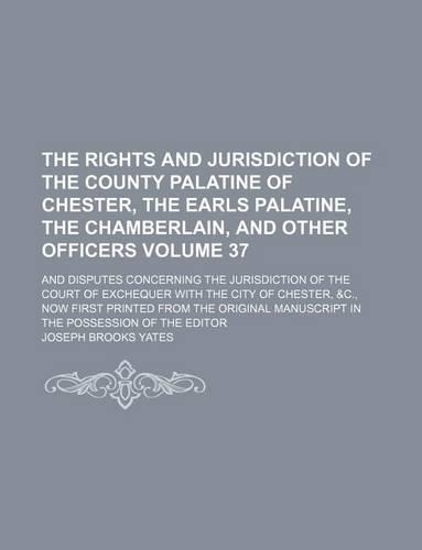 The Rights and Jurisdiction of the County Palatine of Chester, the Earls Palatine, the Chamberlain, and Other Officers Volume 37; And Disputes Concerning the Jurisdiction of the Court of Exchequer with the City of Chester, &C., Now First Printed fr