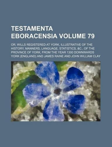 Testamenta Eboracensia Volume 79; Or, Wills Registered at York, Illustrative of the History, Manners, Language, Statistics, &C., of the Province of York, from the Year 1300 Downwards