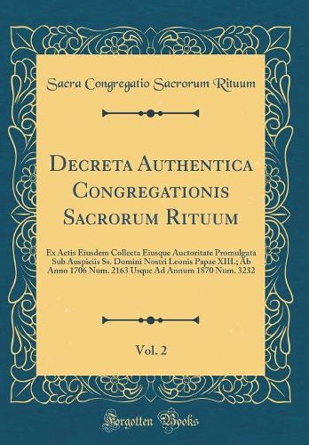 Decreta Authentica Congregationis Sacrorum Rituum, Vol. 2: Ex Actis Eiusdem Collecta Eiusque Auctoritate Promulgata Sub Auspiciis Ss. Domini Nostri Leonis Papae XIII.; Ab Anno 1706 Num. 2163 Usque Ad Annum 1870 Num. 3232 (Classic Reprint)