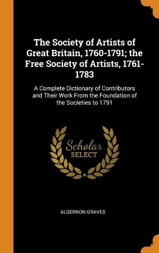 The Society of Artists of Great Britain, 1760-1791; The Free Society of Artists, 1761-1783: A Complete Dictionary of Contributors and Their Work from the Foundation of the Societies to 1791