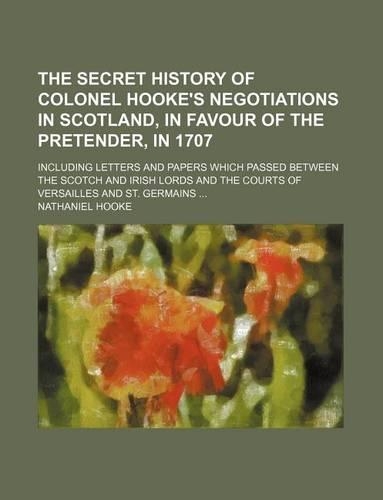 The Secret History of Colonel Hooke's Negotiations in Scotland, in Favour of the Pretender, in 1707; Including Letters and Papers Which Passed Between the Scotch and Irish Lords and the Courts of Versailles and St. Germains
