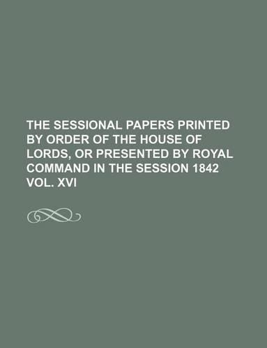 The Sessional Papers Printed by Order of the House of Lords, or Presented by Royal Command in the Session 1842 Vol. XVI