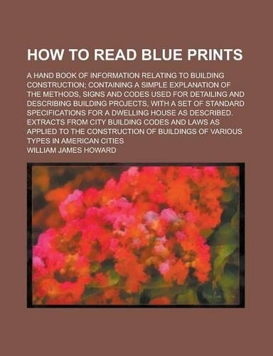 How to Read Blue Prints; A Hand Book of Information Relating to Building Construction; Containing a Simple Explanation of the Methods, Signs and Codes Used for Detailing and Describing Building Projects, with a Set of Standard