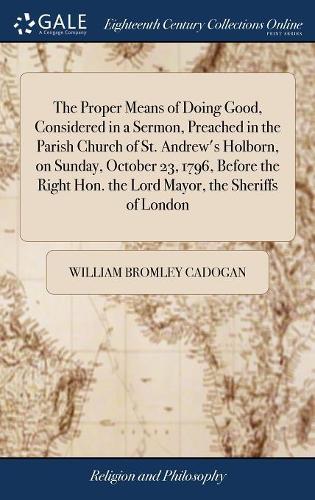 The Proper Means of Doing Good, Considered in a Sermon, Preached in the Parish Church of St. Andrew's Holborn, on Sunday, October 23, 1796, Before the Right Hon. the Lord Mayor, the Sheriffs of London