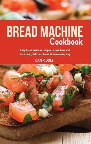Bread Machine Cookbook: Easy Bread Machine Recipes to Save Time and Have Fresh, Delicious Bread at Home Every Day