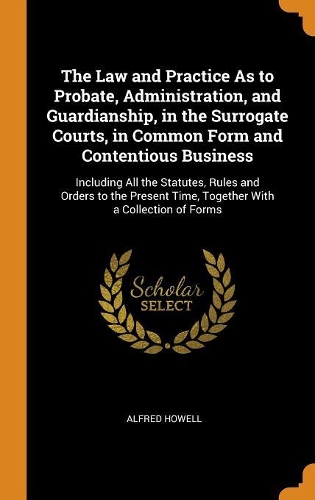 The Law and Practice As to Probate, Administration, and Guardianship, in the Surrogate Courts, in Common Form and Contentious Business: Including All the Statutes, Rules and Orders to the Present Time, Together With a Collection of Forms