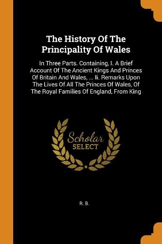 The History of the Principality of Wales: In Three Parts. Containing, I. a Brief Account of the Ancient Kings and Princes of Britain and Wales, ... II. Remarks Upon the Lives of All the Prin
