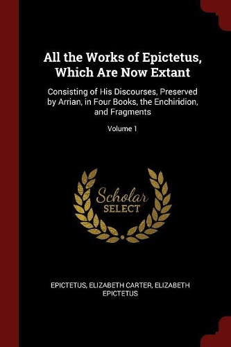All the Works of Epictetus, Which Are Now Extant: Consisting of His Discourses, Preserved by Arrian, in Four Books, the Enchiridion, and Fragments; Volume 1