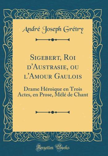 Sigebert, Roi d'Austrasie, ou l'Amour Gaulois: Drame Héroique en Trois Actes, en Prose, Mêlé de Chant (Classic Reprint)