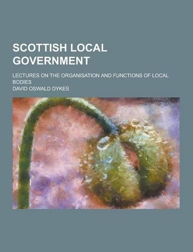 Scottish Local Government; Lectures on the Organisation and Functions of Local Bodies