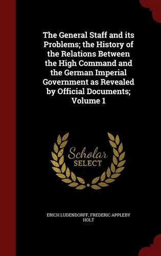 The General Staff and its Problems; the History of the Relations Between the High Command and the German Imperial Government as Revealed by Official Documents; Volume 1