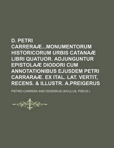 D. Petri Carreraaemonumentorum Historicorum Urbis Catanaae Libri Quatuor. Adjunguntur Epistolaae Diodori Cum Annotationibus Ejusdem Petri Carraraae. Ex Ital. Lat. Vertit, Recens. & Illustr. A.Preigerus