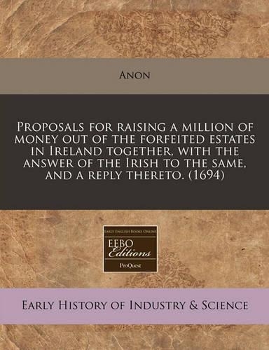 Proposals for Raising a Million of Money Out of the Forfeited Estates in Ireland Together, with the Answer of the Irish to the Same, and a Reply Thereto. (1694)