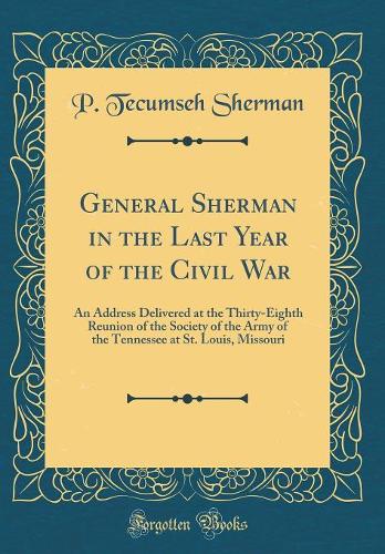 General Sherman in the Last Year of the Civil War: An Address Delivered at the Thirty-Eighth Reunion of the Society of the Army of the Tennessee at St. Louis, Missouri (Classic Reprint)