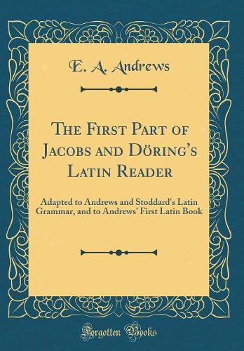 The First Part of Jacobs and Döring's Latin Reader: Adapted to Andrews and Stoddard's Latin Grammar, and to Andrews' First Latin Book (Classic Reprint)