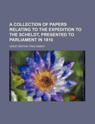 A Collection of Papers Relating to the Expedition to the Scheldt, Presented to Parliament in 1810