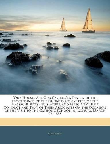 Our Houses Are Our Castles.: A Review of the Proceedings of the Nunnery Committee, of the Massachusetts Legislature; And Especially Their Conduct and That of Their Associates on