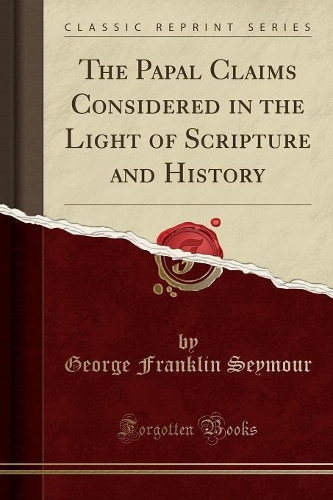 The Papal Claims Considered in the Light of Scripture and History (Classic Reprint)