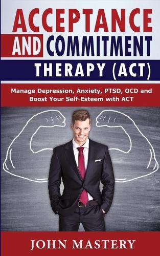 Acceptance and Commitment Therapy (Act): Manage Depression, Anxiety, PTSD, OCD and Boost Your Self-Esteem with ACT. Handle Painful Feelings and Create a Meaningful Life, Becoming More Flexi