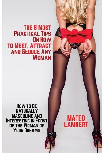 The 8 Most Practical Tips on How to Meet, Attract and Seduce Any Woman: How to Be Naturally Masculine and Interesting in Front of the Woman of Your Dreams