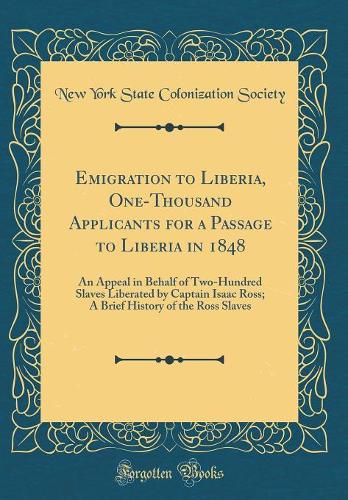 Emigration to Liberia, One-Thousand Applicants for a Passage to Liberia in 1848: An Appeal in Behalf of Two-Hundred Slaves Liberated by Captain Isaac Ross; A Brief History of the Ross Slaves (Classic Reprint)