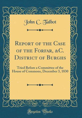 Report of the Case of the Forfar, &C. District of Burghs: Tried Before a Committee of the House of Commons, December 3, 1830 (Classic Reprint)