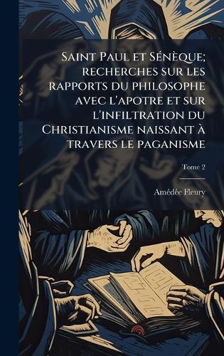 Saint Paul et SÃ(c)nèque; recherches sur les rapports du philosophe avec l'apotre et sur l'infiltration du Christianisme naissant Ã travers le paganisme