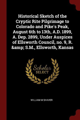 Historical Sketch of the Cryptic Rite Pilgrimage to Colorado and Pike's Peak, August 6th to 13th, A.D. 1899, A. Dep. 2899, Under Auspices of Ellsworth Council, No. 9, R. & S.M., Ellsworth, Kansas