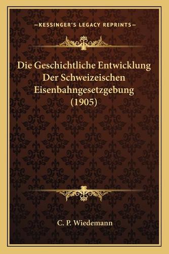 Die Geschichtliche Entwicklung Der Schweizeischen Eisenbahngesetzgebung (1905)