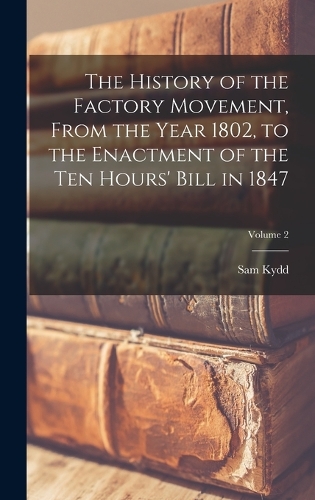 The History of the Factory Movement, From the Year 1802, to the Enactment of the ten Hours' Bill in 1847; Volume 2