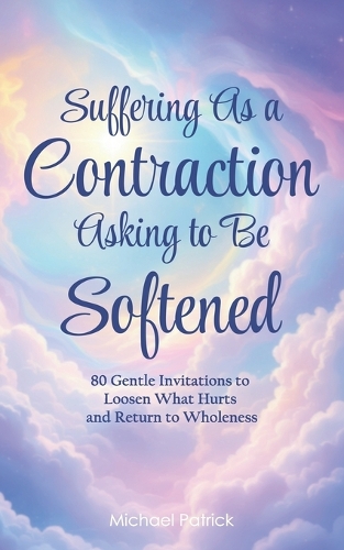 Suffering As a Contraction Asking to Be Softened: 80 Gentle Invitations to Loosen What Hurts and Return to Wholeness