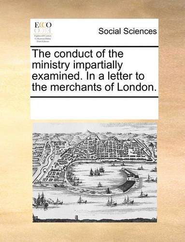 The Conduct of the Ministry Impartially Examined. in a Letter to the Merchants of London.