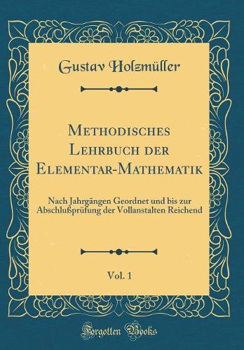 Methodisches Lehrbuch der Elementar-Mathematik, Vol. 1: Nach Jahrgängen Geordnet und bis zur Abschlußprüfung der Vollanstalten Reichend (Classic Reprint)