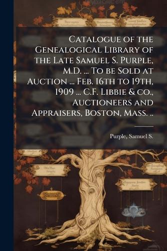 Catalogue of the Genealogical Library of the Late Samuel S. Purple, M.D. ... To be Sold at Auction ... Feb. 16th to 19th, 1909 ... C.F. Libbie & co., Auctioneers and Appraisers, Boston, Mass. ..