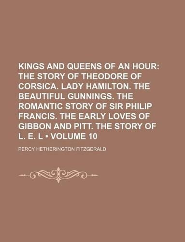 Kings and Queens of an Hour (Volume 10); The Story of Theodore of Corsica. Lady Hamilton. the Beautiful Gunnings. the Romantic Story of Sir Philip Francis. the Early Loves of Gibbon and Pitt. the Story of L. E. L