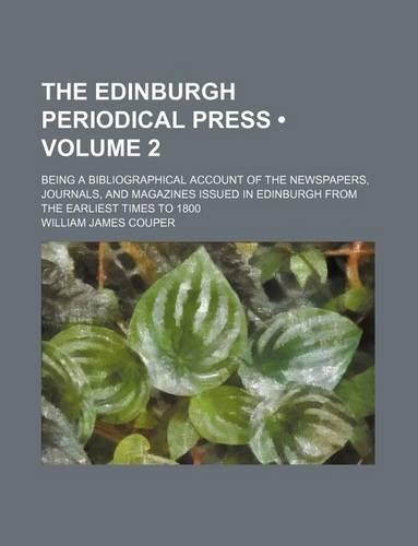 The Edinburgh Periodical Press (Volume 2); Being a Bibliographical Account of the Newspapers, Journals, and Magazines Issued in Edinburgh from the Earliest Times to 1800