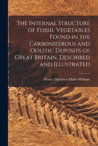 The Internal Structure of Fossil Vegetables Found in the Carboniferous and Oolitic Deposits of Great Britain, Described and Illustrated