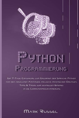 Python Programmierung: Ein 7-Tage-Crashkurs zum Erlernen der Sprache Python für den absoluten Anfänger, inklusive praktischer Übungen, Tipps & Tricks zum schnellen Einstie