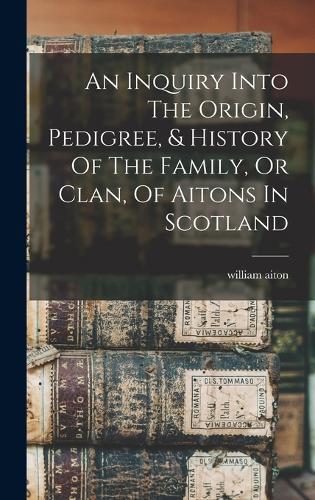 An Inquiry Into The Origin, Pedigree, & History Of The Family, Or Clan, Of Aitons In Scotland