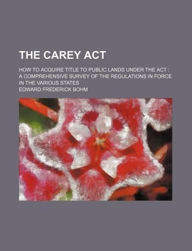 The Carey ACT; How to Acquire Title to Public Lands Under the ACT a Comprehensive Survey of the Regulations in Force in the Various States